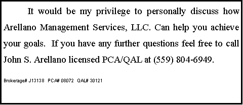 Text Box: 	It would be my privilege to personally discuss how Arellano Management Services, LLC. Can help you achieve your goals.  If you have any further questions feel free to call John S. Arellano licensed PCA/QAL at (559) 804-6949.Brokerage# J13138  PCA# 08072  QAL# 30121      